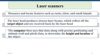 Laser scanners
Measures and locate features such as rocks, islets, and small islands
The laser head produces sixteen laser beams, which reflect off the
target object and are received back by the laser head
The computer then uses that data along with precise positioning and
attitude (roll and pitch) data, to determine the height and location of
the object
6/6/2023 14
 