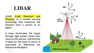 LIDAR
6/6/2023 15
LiDAR (Light Detection and
Ranging) is a remote sensing
technology that measures the
distance from a sensor to an
object.
A laser illuminates the target
through light pulses which then
return to the sensor, and the time
it takes for the laser to return is
calculated to determine the
distance to the object.
 