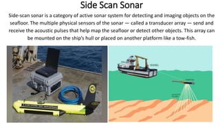 Side Scan Sonar
Side-scan sonar is a category of active sonar system for detecting and imaging objects on the
seafloor. The multiple physical sensors of the sonar — called a transducer array — send and
receive the acoustic pulses that help map the seafloor or detect other objects. This array can
be mounted on the ship’s hull or placed on another platform like a tow-fish.
6/6/2023 21
 