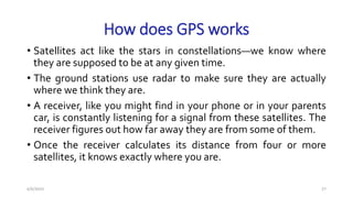 How does GPS works
• Satellites act like the stars in constellations—we know where
they are supposed to be at any given time.
• The ground stations use radar to make sure they are actually
where we think they are.
• A receiver, like you might find in your phone or in your parents
car, is constantly listening for a signal from these satellites. The
receiver figures out how far away they are from some of them.
• Once the receiver calculates its distance from four or more
satellites, it knows exactly where you are.
6/6/2023 27
 