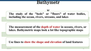 Bathymetr
y
The study of the "beds" or "floors" of water bodies,
including the ocean, rivers, streams, and lakes
The measurement of the depth of water in oceans, rivers, or
lakes. Bathymetric maps look a lot like topographic maps
Use lines to show the shape and elevation of land features
6/6/2023 32
 