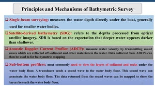 Principles and Mechanisms of Bathymetric Survey
 Single-beam surveying: measures the water depth directly under the boat, generally
used for smaller water bodies.
Satellite-derived bathymetry (SDG): refers to the depths processed from optical
satellite imagery. SDB is based on the expectation that deeper water appears darker
than shallower.
Acoustic Doppler Current Profiler (ADCP): measure water velocity by transmitting sound
waves which are reflected off sediment and other materials in the water. Data collected from ADCPs can
then be used to for bathymetric mapping
 Sub-bottom profilers: most commonly used to view the layers of sediment and rocks under the
water body floor. A transducer sends a sound wave to the water body floor. This sound wave can
penetrate the water body floor. The data returned from the sound waves can be mapped to show the
layers beneath the water body floor.
6/6/2023 34
 