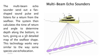 6/6/2023 36
The multi-beam echo
sounder send out a fan-
shaped sound pulse and
listens for a return from the
seafloor. The system then
calculates the time of return
and angle to determine
depth along the bottom; in
turn, giving us a 3D detailed
map of the seafloor shape.
This technology works very
similar to the way some
species use echolocation.
Multi-Beam Echo Sounders
 