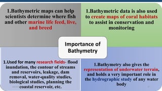 1.Bathymetric maps can help
scientists determine where fish
and other marine life feed, live,
and breed
1.Bathymetric data is also used
to create maps of coral habitats
to assist in conservation and
monitoring
1.Used for many research fields- flood
inundation, the contour of streams
and reservoirs, leakage, dam
removal, water-quality studies,
biological studies, planning the
coastal reservoir, etc.
1.Bathymetry also gives the
representation of underwater terrain,
and holds a very important role in
the hydrographic study of any water
body
Importance of
Bathymetry
6/6/2023 37
 