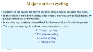 Major nutrient cycling
• Nutrients in the oceans are moved about by biological and physical processes.
• In the euphotic zone in the surface open oceans, nutrients are utilized mainly by
phytoplankton and cyanobacteria.
• In the deep sea, nutrients released back by decomposition of marine organisms.
• The major nutrients cycle in the oceans are considered to be
1. Nitrogen cycling
2. Phosphorus cycling
3. Carbon cycling
4. Silicon cycle
6/6/2023 42
 