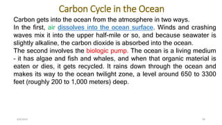 Carbon Cycle in the Ocean
6/6/2023 49
Carbon gets into the ocean from the atmosphere in two ways.
In the first, air dissolves into the ocean surface. Winds and crashing
waves mix it into the upper half-mile or so, and because seawater is
slightly alkaline, the carbon dioxide is absorbed into the ocean.
The second involves the biologic pump. The ocean is a living medium
– it has algae and fish and whales, and when that organic material is
eaten or dies, it gets recycled. It rains down through the ocean and
makes its way to the ocean twilight zone, a level around 650 to 3300
feet (roughly 200 to 1,000 meters) deep.
 