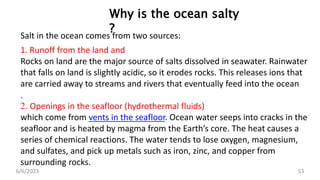 D
I
S
S
O
L
V
E
D
G
A
S
Table: Percentage of gases in sea water and atmosphere
6/6/2023 53
Why is the ocean salty
?
Salt in the ocean comes from two sources:
1. Runoff from the land and
Rocks on land are the major source of salts dissolved in seawater. Rainwater
that falls on land is slightly acidic, so it erodes rocks. This releases ions that
are carried away to streams and rivers that eventually feed into the ocean
.
2. Openings in the seafloor (hydrothermal fluids)
which come from vents in the seafloor. Ocean water seeps into cracks in the
seafloor and is heated by magma from the Earth’s core. The heat causes a
series of chemical reactions. The water tends to lose oxygen, magnesium,
and sulfates, and pick up metals such as iron, zinc, and copper from
surrounding rocks.
 
