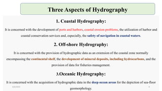 1. Coastal Hydrography:
It is concerned with the development of ports and harbors, coastal erosion problems, the utilization of harbor and
coastal conservation services and, especially, the safety of navigation in coastal waters.
2. Off-shore Hydrography:
It is concerned with the provision of hydrographic data as an extension of the coastal zone normally
encompassing the continental shelf, the development of mineral deposits, including hydrocarbons, and the
provision of data for fisheries management.
3.Oceanic Hydrography:
It is concerned with the acquisition of hydrographic data in the deep ocean areas for the depiction of sea-floor
geomorphology.
Three Aspects of Hydrography
6/6/2023 8
 