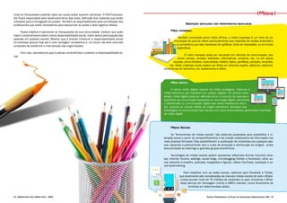 Projeto Experimental de Plano de Comunicação Organizacional CNA 3938 Desenvolvido pela Agência Folk - 2014
onde os franqueados poderão optar por quais ações queiram participar. O CNA franquea-
dor ficará responsável pelo desenvolvimento das artes, definição dos materiais que serão
utilizados para a divulgação do projeto. Também se responsabilizará pela contratação dos
profissionais que serão necessários para sequenciar as ações e pela logística destas.
Nosso objetivo é aproximar os franqueados da sua comunidade, mostrar que quão
maior o entendimento sobre o tema responsabilidade social, maior será a participação das
pessoas em projetos sociais. Mostrar que é preciso introduzir a responsabilidade social
na empresa porque hoje ela é uma vantagem competitiva e, no futuro, ela será uma das
condições de existência e manutenção das organizações.
Com isso, percebemos que é preciso conscientizar e praticar a responsabilidade so-
cial.
Descrição detalhada das ferramentas escolhidas
Mídia impressa:
Também conhecida como mídia off-line, a mídia impressa é um meio de co-
municação do qual se refere particularmente aos materiais de caráter publicitário
ou jornalístico que são impressos em gráficas, birôs de impressão, ou em locais
específicos.
O meio impresso pode ser veiculado em veículos de comunicação, tais
como: jornais, revistas, tablóides, informativos, anuários, etc, ou em peças
avulsas, como folhetos, mala-diretas, folders, flyers, panfletos, cartazes, encartes,
etc. Estes materiais ainda podem ser feitos em diversos papéis, plásticos, adesivos,
variando-se em tamanho, cor, acabamento e efeito.
Mídia digital:
O termo mídia digital (oposto de mídia analógica), refere-se à
mídia eletrônica que trabalha com codecs digitais. No sentido mais
amplo, mídia digital pode ser definida como o conjunto de veículos e
aparelhos de comunicação baseados em tecnologia digital, permitindo
a distribuição ou comunicação digital das obras intelectuais escri-
tas, sonoras ou visuais. Meios de origem eletrônica utilizados nas
estratégias de comunicação das marcas com seus consumidores, geralmente chamada
de mídia digital
Mídias Sociais:
As “ferramentas de mídias sociais” são sistemas projetados para possibilitar a in-
teração social a partir do compartilhamento e da criação colaborativa de informação nos
mais diversos formatos. Eles possibilitaram a publicação de conteúdos por qualquer pes-
soa, baixando a praticamente zero o custo de produção e distribuição ao longtail - antes
esta atividade se restringia a grandes grupos econômicos.
Tecnologias de mídias sociais podem apresentar diferentes formas incluindo revis-
tas, Internet, forums, weblogs, social blogs, microblogging (Twitter e Facebook), wikis, so-
cial networks (LinkedIn), podcasts, fotografias e figuras, vídeos (YouTube), avaliação e so-
cial bookmarking.
Para trabalhar com as redes sociais, optamos pelo Facebook e Twitter,
que atualmente são consideradas as maiores mídias sociais de todo o Brasil.
Juntas somam mais de 70 milhões de visitantes no país. Incluímos o What-
sApp (serviço de mensagem online) e SMS’s (celular), como ferramenta de
lembrete em determinadas ações.
Mídias
 