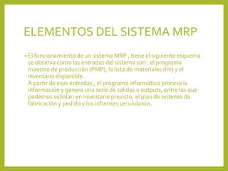 ELEMENTOS DEL SISTEMA MRP
• El funcionamiento de un sistema MRP , tiene el siguiente esquema
se observa como las entradas del sistema son : el programa
maestro de producción (PMP), la lista de materiales (lm) y el
inventario disponible .
A partir de esas entradas , el programa informático procesa la
información y genera una serie de salidas u outputs, entre las que
podemos señalar: en inventario previsto, el plan de ordenes de
fabricación y pedido y los informes secundarios.
 