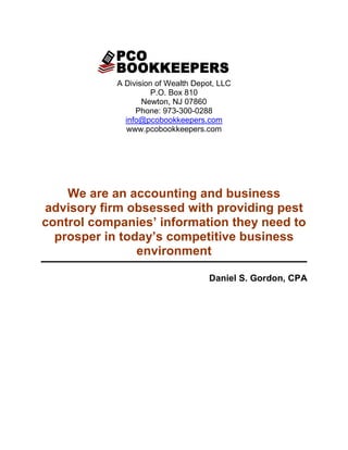 A Division of Wealth Depot, LLC
                     P.O. Box 810
                   Newton, NJ 07860
                 Phone: 973-300-0288
              info@pcobookkeepers.com
              www.pcobookkeepers.com




    We are an accounting and business
advisory firm obsessed with providing pest
control companies’ information they need to
  prosper in today’s competitive business
                environment

                                     Daniel S. Gordon, CPA
 