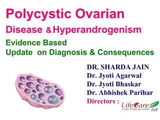 Polycystic Ovarian 
Disease & Hyperandrogenism 
Evidence Based 
Update on Diagnosis & Consequences 
DR. SHARDA JAIN 
Dr. Jyoti Agarwal 
Dr. Jyoti Bhaskar 
Dr. Abhishek Parihar 
Directors : 
 