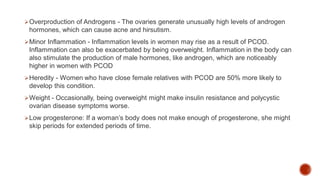 Overproduction of Androgens - The ovaries generate unusually high levels of androgen
hormones, which can cause acne and hirsutism.
Minor Inflammation - Inflammation levels in women may rise as a result of PCOD.
Inflammation can also be exacerbated by being overweight. Inflammation in the body can
also stimulate the production of male hormones, like androgen, which are noticeably
higher in women with PCOD
Heredity - Women who have close female relatives with PCOD are 50% more likely to
develop this condition.
Weight - Occasionally, being overweight might make insulin resistance and polycystic
ovarian disease symptoms worse.
Low progesterone: If a woman’s body does not make enough of progesterone, she might
skip periods for extended periods of time.
 