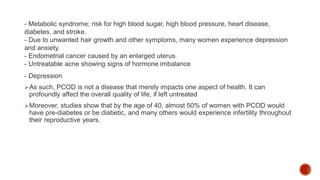 - Metabolic syndrome; risk for high blood sugar, high blood pressure, heart disease,
diabetes, and stroke.
- Due to unwanted hair growth and other symptoms, many women experience depression
and anxiety.
- Endometrial cancer caused by an enlarged uterus
- Untreatable acne showing signs of hormone imbalance
- Depression
As such, PCOD is not a disease that merely impacts one aspect of health. It can
profoundly affect the overall quality of life, if left untreated
Moreover, studies show that by the age of 40, almost 50% of women with PCOD would
have pre-diabetes or be diabetic, and many others would experience infertility throughout
their reproductive years.
 