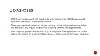  PCOD can be diagnosed with blood tests and imaging since PCOD has physical
symptoms that impact many bodily systems.
 The gynecologist will inquire about your medical history, eating and drinking habits,
and the use of any regular medications, including vitamins and supplements.
 Your diagnosis process will depend on your symptoms like irregular periods, male-
pattern hair growth on a woman's face, chest, or back, acne, or thinning of scalp hair.
 