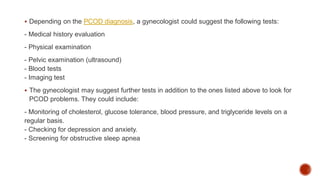  Depending on the PCOD diagnosis, a gynecologist could suggest the following tests:
- Medical history evaluation
- Physical examination
- Pelvic examination (ultrasound)
- Blood tests
- Imaging test
 The gynecologist may suggest further tests in addition to the ones listed above to look for
PCOD problems. They could include:
- Monitoring of cholesterol, glucose tolerance, blood pressure, and triglyceride levels on a
regular basis.
- Checking for depression and anxiety.
- Screening for obstructive sleep apnea
 