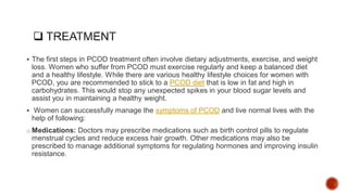  The first steps in PCOD treatment often involve dietary adjustments, exercise, and weight
loss. Women who suffer from PCOD must exercise regularly and keep a balanced diet
and a healthy lifestyle. While there are various healthy lifestyle choices for women with
PCOD, you are recommended to stick to a PCOD diet that is low in fat and high in
carbohydrates. This would stop any unexpected spikes in your blood sugar levels and
assist you in maintaining a healthy weight.
 Women can successfully manage the symptoms of PCOD and live normal lives with the
help of following:
o Medications: Doctors may prescribe medications such as birth control pills to regulate
menstrual cycles and reduce excess hair growth. Other medications may also be
prescribed to manage additional symptoms for regulating hormones and improving insulin
resistance.
 