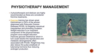  A physiotherapist and dietician are highly
recommended as these are considered
first-line treatments.
 Exercise training has shown great
improvement in 50% of the women
diagnosed with Polycystic Ovarian
Diseases PCOD, by targeting menstrual
irregularities and promoting ovulation.
Weight reduction is an important
component of the physical therapy
program since weight reduction
improves glucose intolerance which in
turn could resolve the reproductive and
metabolic derangements often
associated with PCOD. Weight loss may
also reduce the pulse amplitude of
luteinizing hormone thus reducing
androgen production.
 