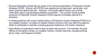  Physical therapists should also be aware of the clinical presentation of Polycystic Ovarian
Diseases PCOD. Women with PCOD may experience low back pain, sacral pain, and
lower quadrant abdominal pain. However, a thorough patient history can provide
information about a gynecologic/metabolic connection. The concern of the possible
presence of Polycystic Ovarian Diseases PCOD requires immediate referral to a
physician.
 In treating patients with a past medical history of Polycystic Ovarian Diseases PCOD for a
non-related condition, be aware of related medical concerns that may affect the patient's
ability to participate in activities including glucose intolerance and insulin resistance.
 Side effects of medications need to also be taken into account. For example, the side
effects of clomiphene citrate, an ovulation inducer, include insomnia, nausea/vomiting,
blurry vision, and frequent urination.
 