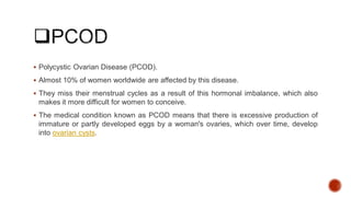  Polycystic Ovarian Disease (PCOD).
 Almost 10% of women worldwide are affected by this disease.
 They miss their menstrual cycles as a result of this hormonal imbalance, which also
makes it more difficult for women to conceive.
 The medical condition known as PCOD means that there is excessive production of
immature or partly developed eggs by a woman's ovaries, which over time, develop
into ovarian cysts.
 