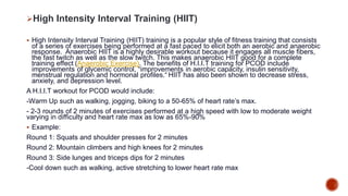 High Intensity Interval Training (HIIT)
 High Intensity Interval Training (HIIT) training is a popular style of fitness training that consists
of a series of exercises being performed at a fast paced to elicit both an aerobic and anaerobic
response. Anaerobic HIIT is a highly desirable workout because it engages all muscle fibers,
the fast twitch as well as the slow twitch. This makes anaerobic HIIT good for a complete
training effect (Anaerobic Exercise). The benefits of H.I.I.T training for PCOD include
improvements of glycemic control, “improvements in aerobic capacity, insulin sensitivity,
menstrual regulation and hormonal profiles.“ HIIT has also been shown to decrease stress,
anxiety, and depression level.
A H.I.I.T workout for PCOD would include:
-Warm Up such as walking, jogging, biking to a 50-65% of heart rate’s max.
- 2-3 rounds of 2 minutes of exercises performed at a high speed with low to moderate weight
varying in difficulty and heart rate max as low as 65%-90%
 Example:
Round 1: Squats and shoulder presses for 2 minutes
Round 2: Mountain climbers and high knees for 2 minutes
Round 3: Side lunges and triceps dips for 2 minutes
-Cool down such as walking, active stretching to lower heart rate max
 