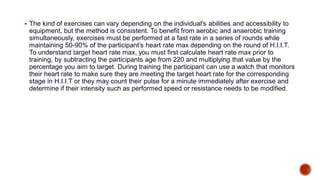  The kind of exercises can vary depending on the individual's abilities and accessibility to
equipment, but the method is consistent. To benefit from aerobic and anaerobic training
simultaneously, exercises must be performed at a fast rate in a series of rounds while
maintaining 50-90% of the participant’s heart rate max depending on the round of H.I.I.T.
To understand target heart rate max, you must first calculate heart rate max prior to
training, by subtracting the participants age from 220 and multiplying that value by the
percentage you aim to target. During training the participant can use a watch that monitors
their heart rate to make sure they are meeting the target heart rate for the corresponding
stage in H.I.I.T or they may count their pulse for a minute immediately after exercise and
determine if their intensity such as performed speed or resistance needs to be modified.
 