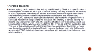  Aerobic Training
 Aerobic training can include running, walking, and bike riding. There is no specific method
that is superior to the other, each type of aerobic training can help to alleviate the severity
of PCOD symptoms. Performing an aerobic activity that will increase your heart rate to
sixty to seventy percent can chow improvements in autonomic and inflammatory
functions. PCOD can impact each woman differently, and due to this weight and level of
perceived intensity will be specific to the individual. The intensity of aerobic training will
depend on personal max heart rate. The target heart rate of sixty to seventy percent can
be calculated by taking your age and multiplying it by .07 or .06 and then subtracting 220.
The sum of this calculation will be the target heart rate. A great way to monitor, to make
sure the cardiovascular training is sufficiently reaching the target heart rate that benefits
women with PCOD, is to track heart rate manually or with watch devices that report heart
rate in real time.
 