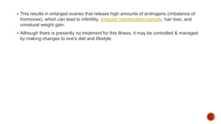 This results in enlarged ovaries that release high amounts of androgens (imbalance of
hormones), which can lead to infertility, irregular menstruation periods, hair loss, and
unnatural weight gain.
 Although there is presently no treatment for this illness, it may be controlled & managed
by making changes to one's diet and lifestyle.
 