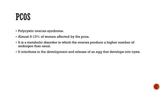  Polycystic ovarian syndrome.
 Almost 5-13% of women affected by the pcos.
 It is a metabolic disorder in which the ovaries produce a higher number of
androgen than usual.
 It interferes in the development and release of an egg that develops into cysts.
 