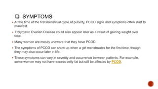  At the time of the first menstrual cycle of puberty, PCOD signs and symptoms often start to
manifest.
 Polycystic Ovarian Disease could also appear later as a result of gaining weight over
time.
 Many women are mostly unaware that they have PCOD.
 The symptoms of PCOD can show up when a girl menstruates for the first time, though
they may also occur later in life.
 These symptoms can vary in severity and occurrence between patients. For example,
some women may not have excess belly fat but still be affected by PCOD.
 