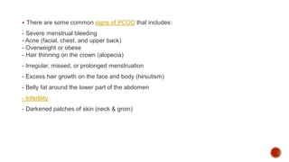  There are some common signs of PCOD that includes:
- Severe menstrual bleeding
- Acne (facial, chest, and upper back)
- Overweight or obese
- Hair thinning on the crown (alopecia)
- Irregular, missed, or prolonged menstruation
- Excess hair growth on the face and body (hirsutism)
- Belly fat around the lower part of the abdomen
- Infertility
- Darkened patches of skin (neck & groin)
 