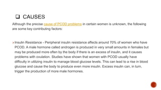Although the precise cause of PCOD problems in certain women is unknown, the following
are some key contributing factors:
Insulin Resistance - Peripheral insulin resistance affects around 70% of women who have
PCOD. A male hormone called androgen is produced in very small amounts in females but
may be produced more often by the body if there is an excess of insulin, and it causes
problems with ovulation. Studies have shown that women with PCOD usually have
difficulty in utilizing insulin to manage blood glucose levels. This can lead to a rise in blood
glucose and cause the body to produce even more insulin. Excess insulin can, in turn,
trigger the production of more male hormones.
 