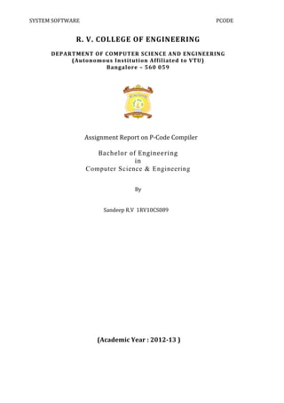 SYSTEM	
  SOFTWARE	
                                      	
                                       PCODE	
  
    	
  

                      R.	
  V.	
  COLLEGE	
  OF	
  ENGINEERING	
  
                                          	
  
            DEPARTMENT	
  OF	
  COMPUTER	
  SCIENCE	
  AND	
  ENGINEERING	
  
                 (Autonomous	
  Institution	
  Affiliated	
  to	
  VTU)	
  
                                Bangalore	
  –	
  560	
  059	
  
                                                  	
  




                                                                    	
  
                                                          	
  
     	
        	
     	
  	
  	
  	
  	
  Assignment	
  Report	
  on	
  P-­‐Code	
  Compiler	
  
                                                                 	
  
                                               Bachelor	
  of	
  Engineering	
  
                                                             in	
  
                                          Computer Science & Engineering
                                                                                     	
  
                                                                                     	
  
                                                       By	
  
                                                                	
  
                                                                	
  
                                      Sandeep	
  R.V	
  	
  1RV10CS089	
  
                                                           	
  
                                                           	
  
                                                                	
  
                                                    	
  
                                                    	
  
                                                    	
  
                                                    	
  
                                                    	
  
                                                    	
  
                                                    	
  
                                                    	
  
                                                    	
  
                                                    	
  
                                                    	
  
                                                    	
  
                                 	
  (Academic	
  Year	
  :	
  2012-­‐13	
  )	
  
                                                    	
  
                                                    	
  
 