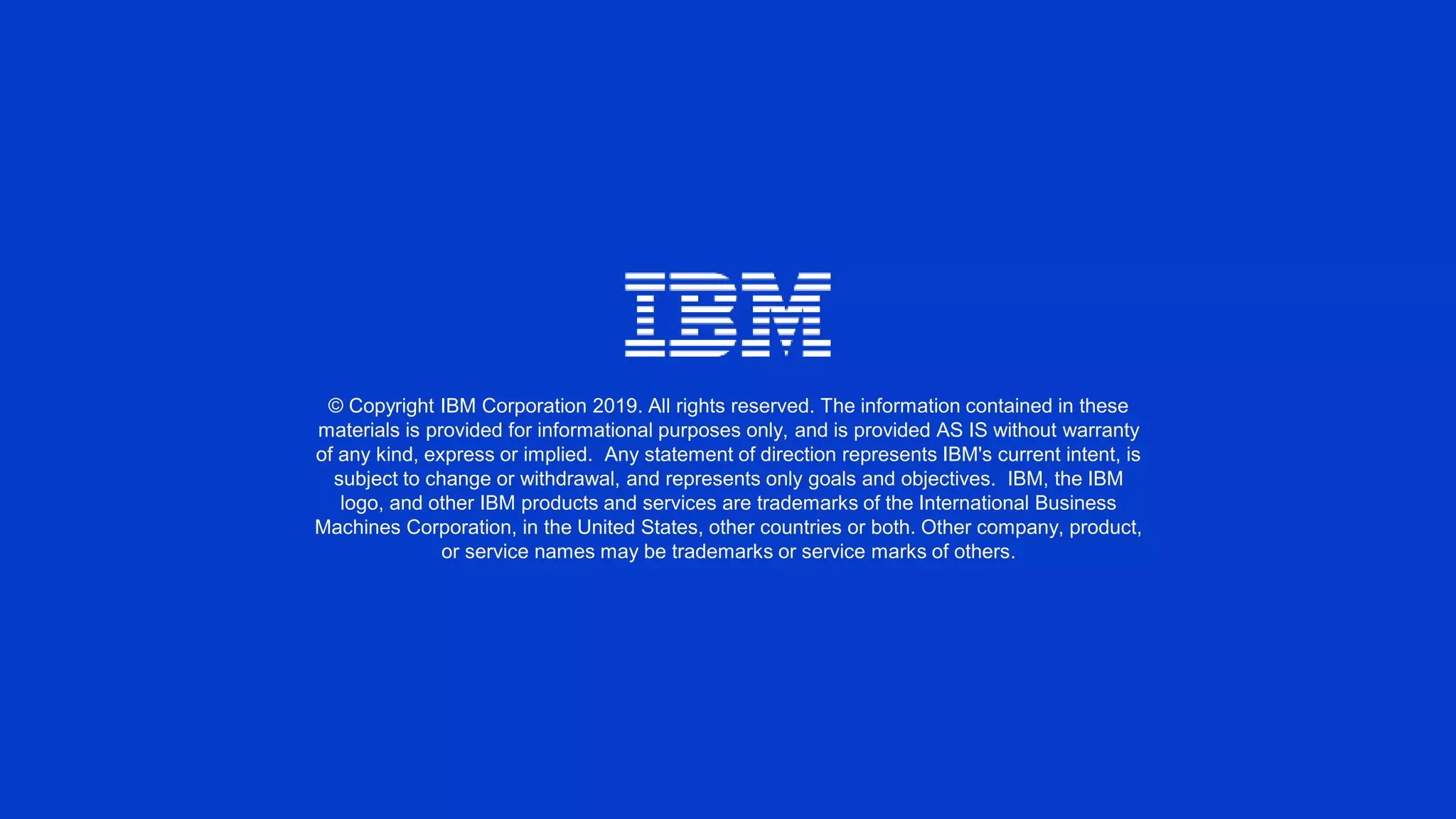 © Copyright IBM Corporation 2019. All rights reserved. The information contained in these
materials is provided for informational purposes only, and is provided AS IS without warranty
of any kind, express or implied. Any statement of direction represents IBM's current intent, is
subject to change or withdrawal, and represents only goals and objectives. IBM, the IBM
logo, and other IBM products and services are trademarks of the International Business
Machines Corporation, in the United States, other countries or both. Other company, product,
or service names may be trademarks or service marks of others.
 