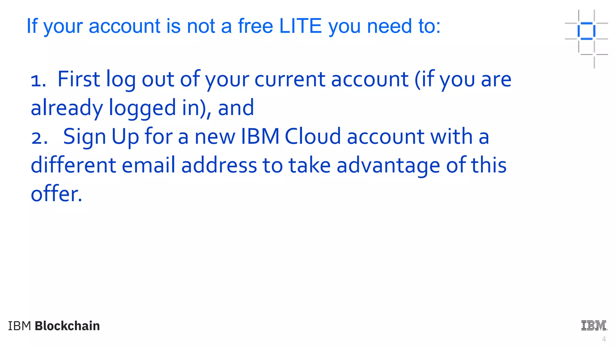 4
If your account is not a free LITE you need to:
1. First log out of your current account (if you are
already logged in), and
2. Sign Up for a new IBM Cloud account with a
different email address to take advantage of this
offer.
 