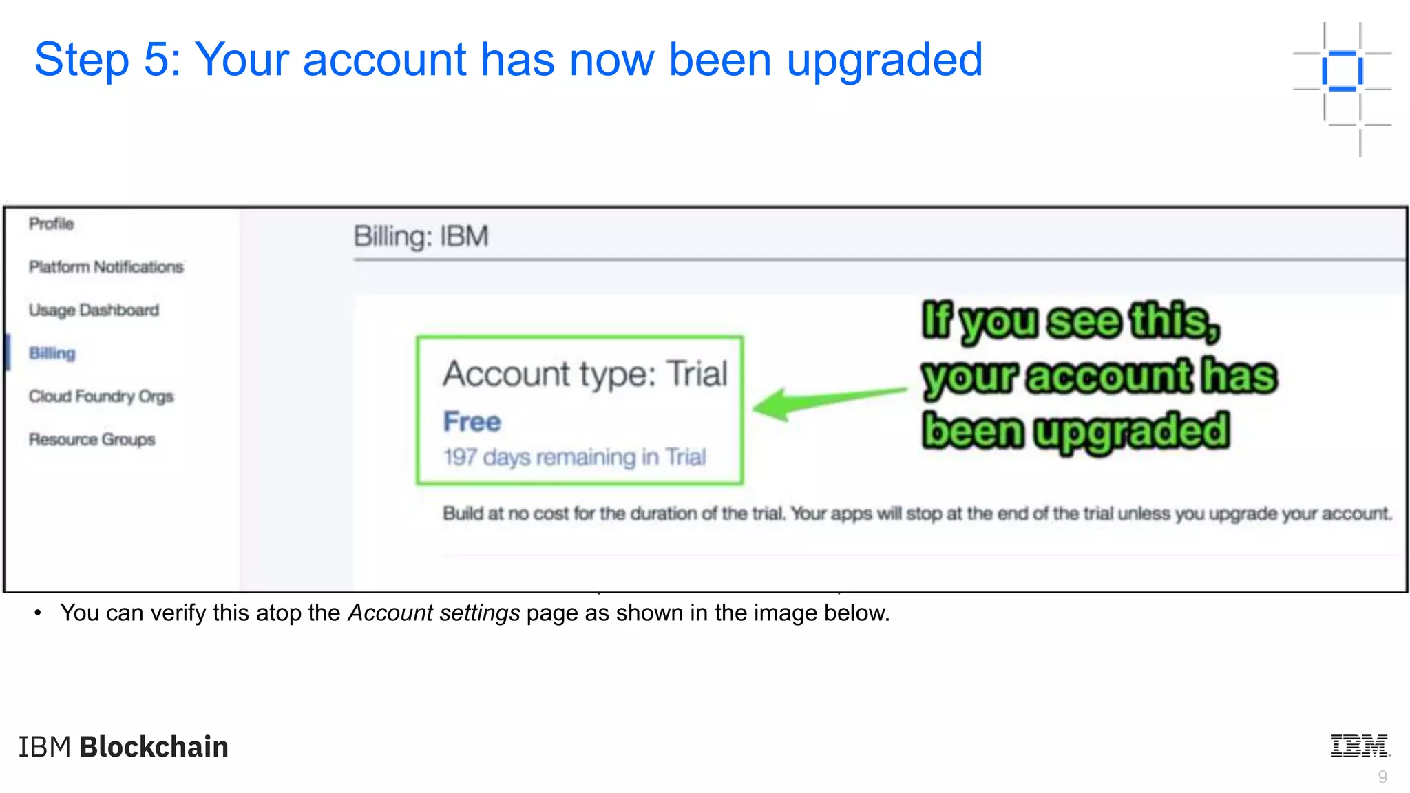 9
Step 5: Your account has now been upgraded
• If you followed the steps correctly, congratulations, your account type should now go from Lite to Trial. You’ll have access to
standard IBM Cloud services for the next 6 months (a value of $1,200 USD).
• You can verify this atop the Account settings page as shown in the image below.
 