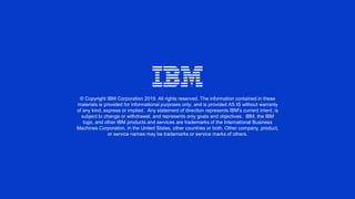 © Copyright IBM Corporation 2019. All rights reserved. The information contained in these
materials is provided for informational purposes only, and is provided AS IS without warranty
of any kind, express or implied. Any statement of direction represents IBM's current intent, is
subject to change or withdrawal, and represents only goals and objectives. IBM, the IBM
logo, and other IBM products and services are trademarks of the International Business
Machines Corporation, in the United States, other countries or both. Other company, product,
or service names may be trademarks or service marks of others.
 