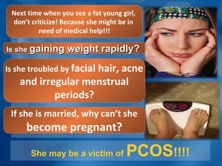 She may be a victim of PCOS!!!!
Next time when you see a fat young girl,
don’t criticize! Because she might be in
need of medical help!!!
Is sheIs she gaining weight rapidly?gaining weight rapidly?
Is she troubled by facial hair, acne
and irregular menstrual
periods?
If she is married, why can’t she
become pregnant?
 