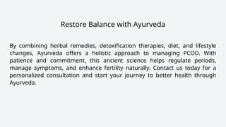 Restore Balance with Ayurveda
By combining herbal remedies, detoxification therapies, diet, and lifestyle
changes, Ayurveda offers a holistic approach to managing PCOD. With
patience and commitment, this ancient science helps regulate periods,
manage symptoms, and enhance fertility naturally. Contact us today for a
personalized consultation and start your journey to better health through
Ayurveda.
 