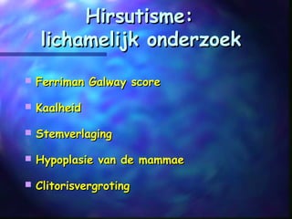 Hirsutisme:Hirsutisme:
lichamelijk onderzoeklichamelijk onderzoek
 Ferriman Galway scoreFerriman Galway score
 KaalheidKaalheid
 StemverlagingStemverlaging
 Hypoplasie van de mammaeHypoplasie van de mammae
 ClitorisvergrotingClitorisvergroting
 