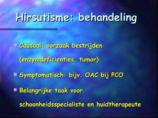 Hirsutisme: behandelingHirsutisme: behandeling
 Causaal: oorzaak bestrijdenCausaal: oorzaak bestrijden
(enzymdeficienties, tumor)(enzymdeficienties, tumor)
 Symptomatisch: bijv. OAC bij PCOSymptomatisch: bijv. OAC bij PCO
 Belangrijke taak voorBelangrijke taak voor
schoonheidsspecialiste en huidtherapeuteschoonheidsspecialiste en huidtherapeute
 