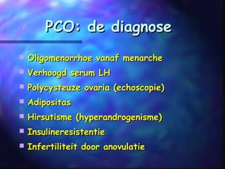 PCO: de diagnosePCO: de diagnose
 Oligomenorrhoe vanaf menarcheOligomenorrhoe vanaf menarche
 Verhoogd serum LHVerhoogd serum LH
 Polycysteuze ovaria (echoscopie)Polycysteuze ovaria (echoscopie)
 AdipositasAdipositas
 Hirsutisme (hyperandrogenisme)Hirsutisme (hyperandrogenisme)
 InsulineresistentieInsulineresistentie
 Infertiliteit door anovulatieInfertiliteit door anovulatie
 