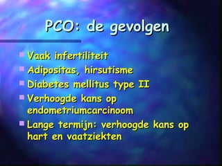 PCO: de gevolgenPCO: de gevolgen
 Vaak infertiliteitVaak infertiliteit
 Adipositas, hirsutismeAdipositas, hirsutisme
 Diabetes mellitus type IIDiabetes mellitus type II
 Verhoogde kans opVerhoogde kans op
endometriumcarcinoomendometriumcarcinoom
 Lange termijn: verhoogde kans opLange termijn: verhoogde kans op
hart en vaatziektenhart en vaatziekten
 
