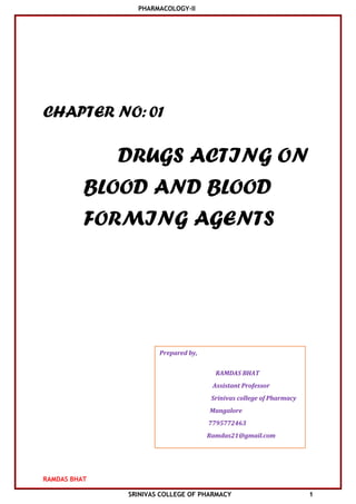 PHARMACOLOGY-II
RAMDAS BHAT
SRINIVAS COLLEGE OF PHARMACY 1
CHAPTER NO:01
DRUGS ACTING ON
BLOOD AND BLOOD
FORMING AGENTS
Prepared by,
RAMDAS BHAT
Assistant Professor
Srinivas college of Pharmacy
Mangalore
7795772463
Ramdas21@gmail.com
 