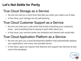 True Cloud Storage as a Service No one can sell you a hard drive that tells you when your data’s out of date In the cloud, your storage can be self-cleaning True Cloud Customer Support as a Service No one can build you a call center that knows everything your customers know…and everything they’re saying to each other about you In the cloud, your service center can embrace and interact with social nets True Cloud Application Platform as a Service No one can give you a local development platform that automatically deploys your applications onto every new portable device In the cloud, apps can acquire new features and support new devices at zero cost to the developer Let’s Not Settle for Parity 