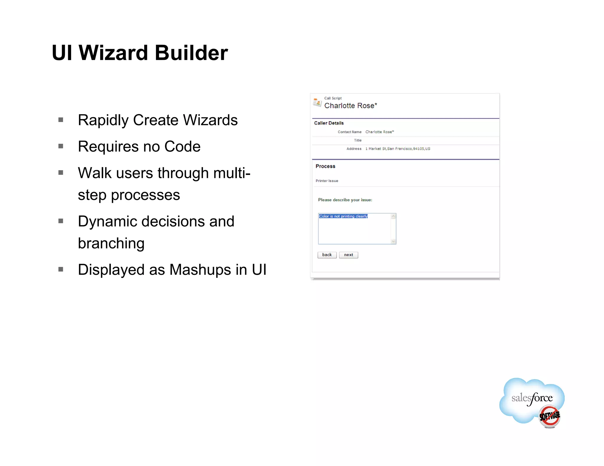 UI Wizard Builder


  Rapidly Create Wizards
  Requires no Code
  Walk users through multi-
  step processes
  Dynamic decisions and
  branching
  Displayed as Mashups in UI
 