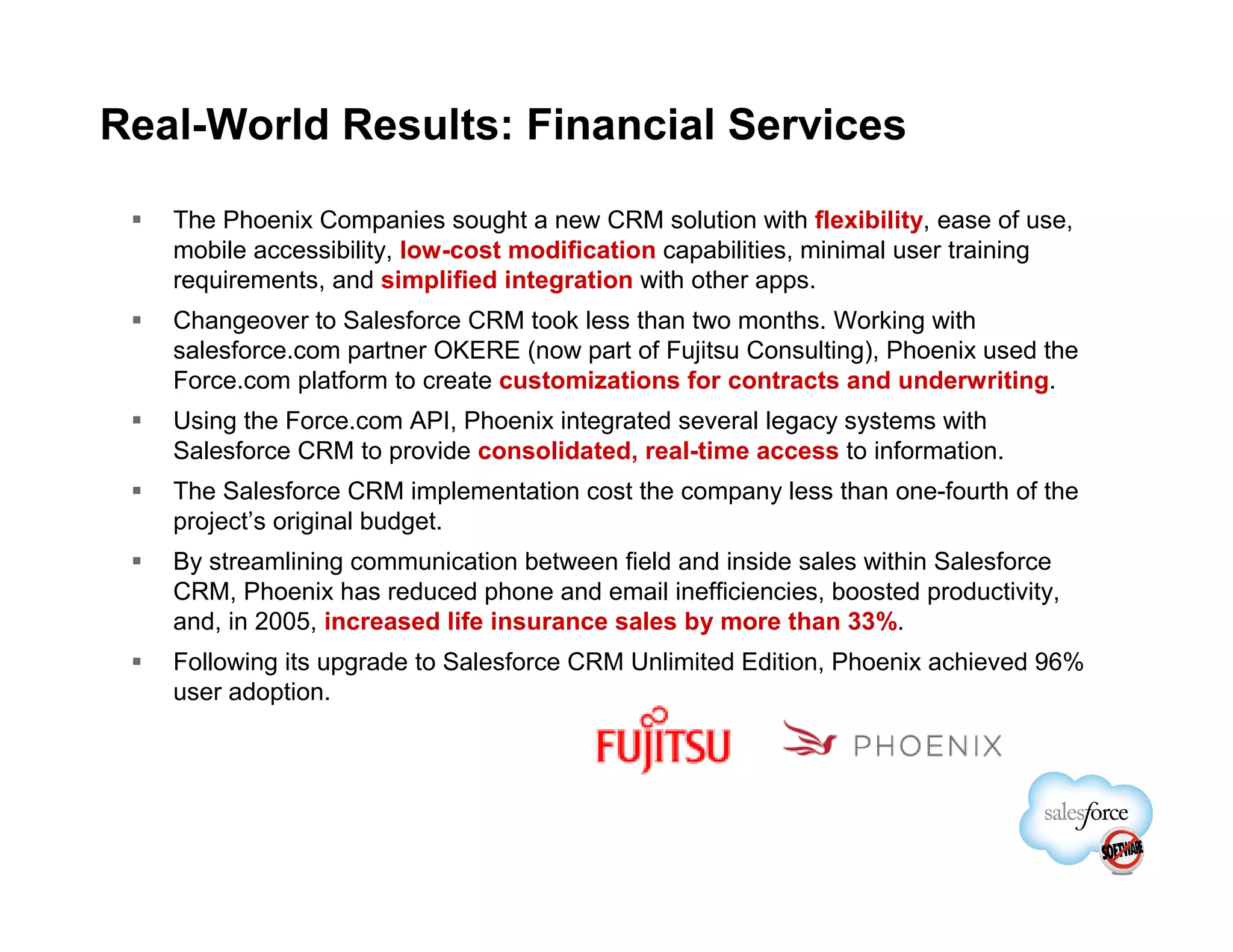 Real-World Results: Financial Services

   The Phoenix Companies sought a new CRM solution with flexibility, ease of use,
   mobile accessibility, low-cost modification capabilities, minimal user training
   requirements, and simplified integration with other apps.
   Changeover to Salesforce CRM took less than two months. Working with
   salesforce.com partner OKERE (now part of Fujitsu Consulting), Phoenix used the
   Force.com platform to create customizations for contracts and underwriting.
   Using the Force.com API, Phoenix integrated several legacy systems with
   Salesforce CRM to provide consolidated, real-time access to information.
   The Salesforce CRM implementation cost the company less than one-fourth of the
   project’s original budget.
   By streamlining communication between field and inside sales within Salesforce
   CRM, Phoenix has reduced phone and email inefficiencies, boosted productivity,
   and, in 2005, increased life insurance sales by more than 33%.
   Following its upgrade to Salesforce CRM Unlimited Edition, Phoenix achieved 96%
   user adoption.
 
