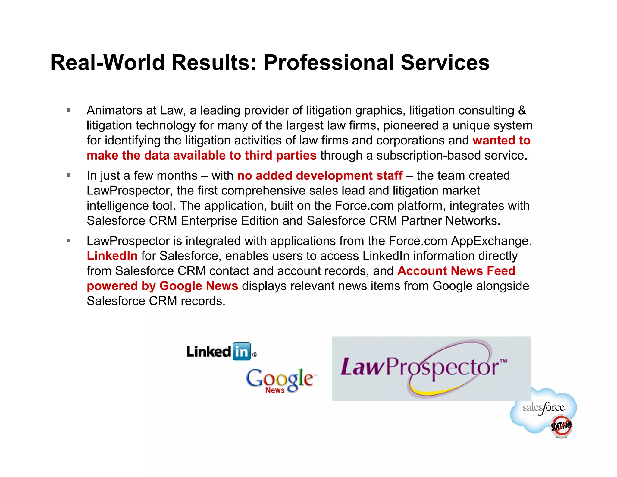 Real-World Results: Professional Services

   Animators at Law, a leading provider of litigation graphics, litigation consulting &
   litigation technology for many of the largest law firms, pioneered a unique system
   for identifying the litigation activities of law firms and corporations and wanted to
   make the data available to third parties through a subscription-based service.
   In just a few months – with no added development staff – the team created
   LawProspector, the first comprehensive sales lead and litigation market
   intelligence tool. The application, built on the Force.com platform, integrates with
   Salesforce CRM Enterprise Edition and Salesforce CRM Partner Networks.
   LawProspector is integrated with applications from the Force.com AppExchange.
   LinkedIn for Salesforce, enables users to access LinkedIn information directly
   from Salesforce CRM contact and account records, and Account News Feed
   powered by Google News displays relevant news items from Google alongside
   Salesforce CRM records.
 