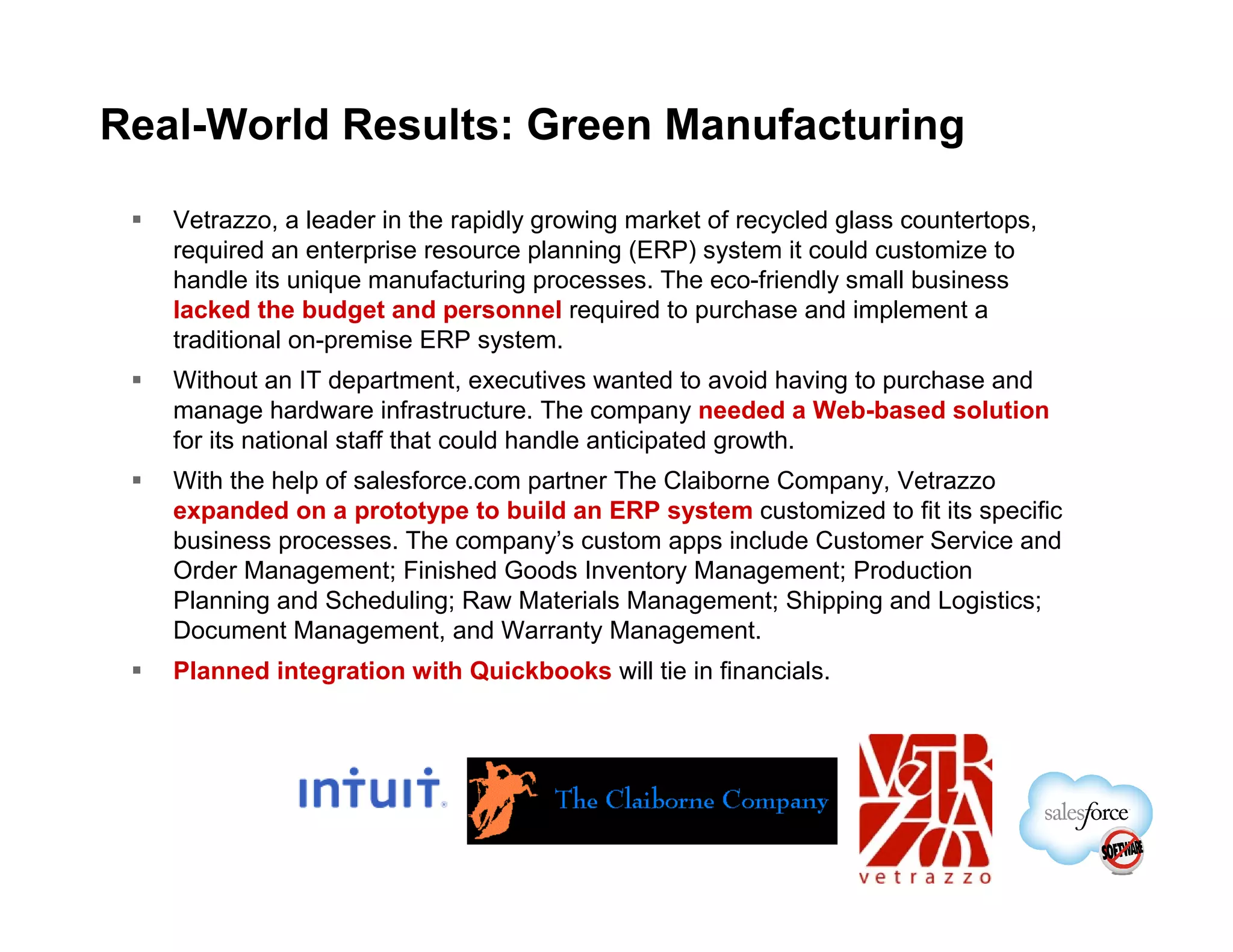 Real-World Results: Green Manufacturing

   Vetrazzo, a leader in the rapidly growing market of recycled glass countertops,
   required an enterprise resource planning (ERP) system it could customize to
   handle its unique manufacturing processes. The eco-friendly small business
   lacked the budget and personnel required to purchase and implement a
   traditional on-premise ERP system.
   Without an IT department, executives wanted to avoid having to purchase and
   manage hardware infrastructure. The company needed a Web-based solution
   for its national staff that could handle anticipated growth.
   With the help of salesforce.com partner The Claiborne Company, Vetrazzo
   expanded on a prototype to build an ERP system customized to fit its specific
   business processes. The company’s custom apps include Customer Service and
   Order Management; Finished Goods Inventory Management; Production
   Planning and Scheduling; Raw Materials Management; Shipping and Logistics;
   Document Management, and Warranty Management.
   Planned integration with Quickbooks will tie in financials.
 