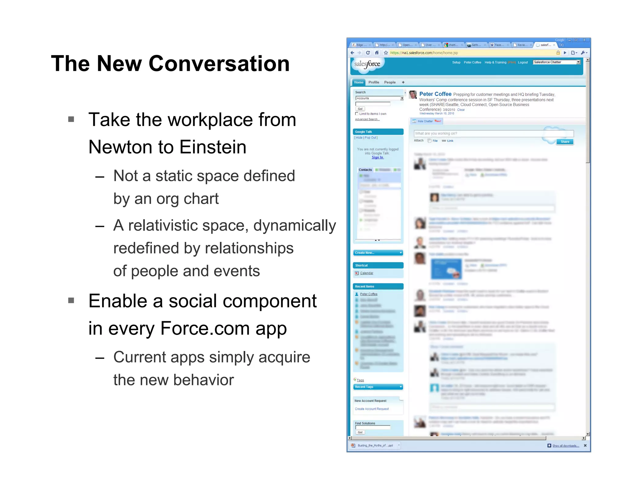 The New Conversation

   Take the workplace from
   Newton to Einstein
   – Not a static space defined
     by an org chart
   – A relativistic space, dynamically
     redefined by relationships
     of people and events
   Enable a social component
   in every Force.com app
   – Current apps simply acquire
     the new behavior
 